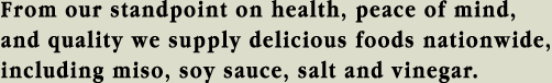 From our standpoint on health, peace of mind, and quality we supply delicious foods nationwide, including miso, soy sauce, salt and vinegar. 