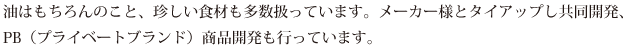 油はもちろんのこと、珍しい食材も多数扱っています。メーカー様とタイアップし共同開発、PB（プライベートブランド）商品開発も行っています。